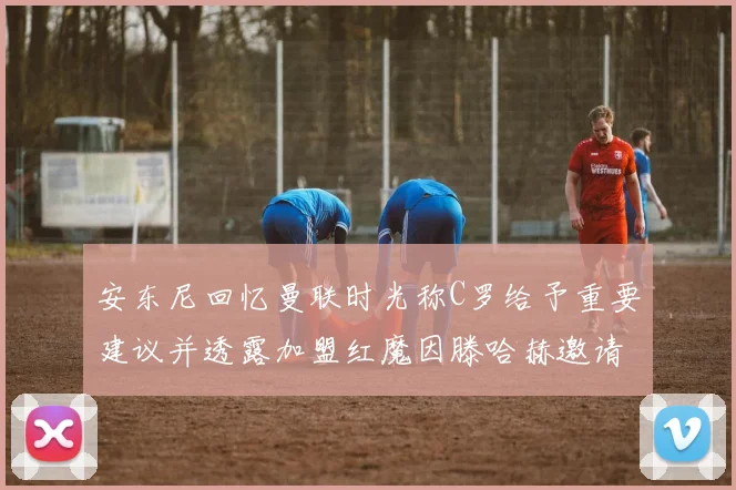 安东尼回忆曼联时光称C罗给予重要建议并透露加盟红魔因滕哈赫邀请