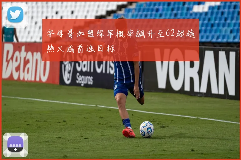 字母哥加盟绿军概率飙升至62超越热火成首选目标