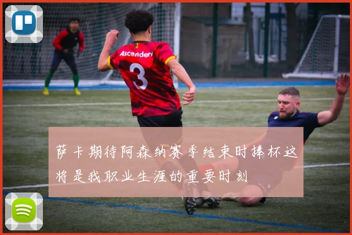 萨卡期待阿森纳赛季结束时捧杯这将是我职业生涯的重要时刻