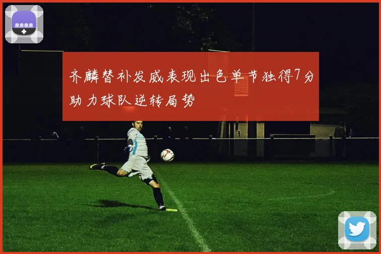 齐麟替补发威表现出色单节独得7分助力球队逆转局势