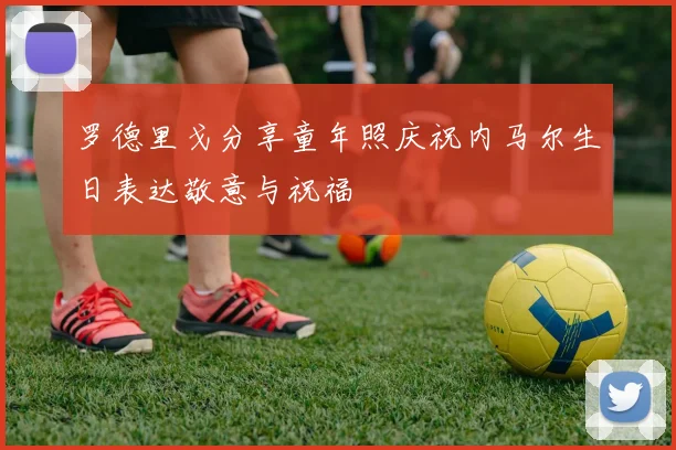 罗德里戈分享童年照庆祝内马尔生日表达敬意与祝福