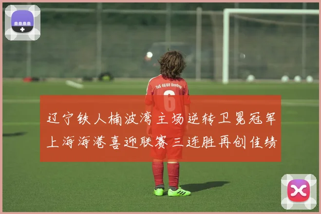 辽宁铁人楠波湾主场逆转卫冕冠军上海海港喜迎联赛三连胜再创佳绩