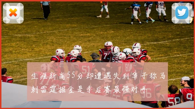生涯新高55分却遭遇失利华子称马刺雷霆掘金是季后赛最强对手