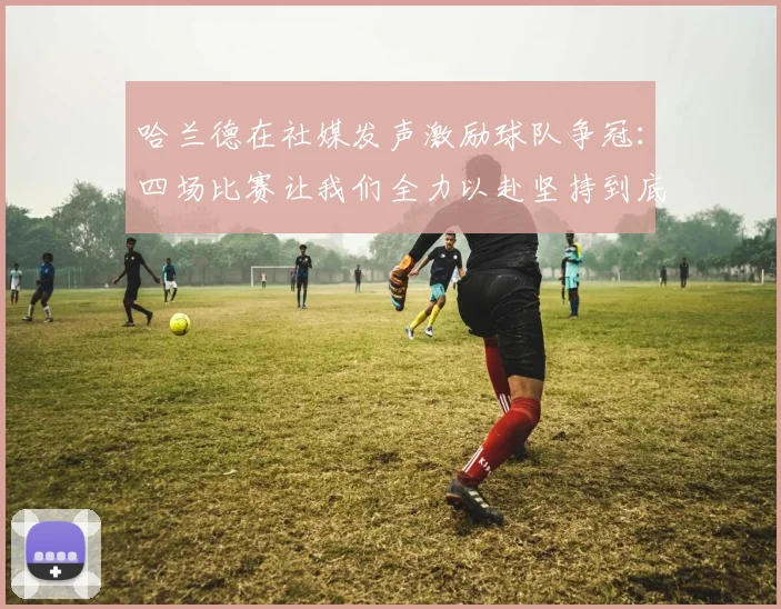 哈兰德在社媒发声激励球队争冠：四场比赛让我们全力以赴坚持到底