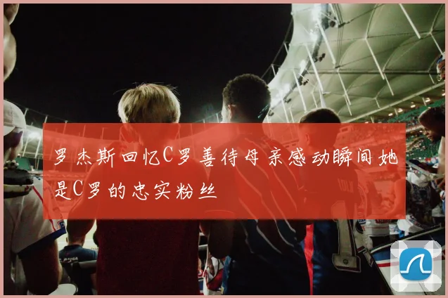 罗杰斯回忆C罗善待母亲感动瞬间她是C罗的忠实粉丝