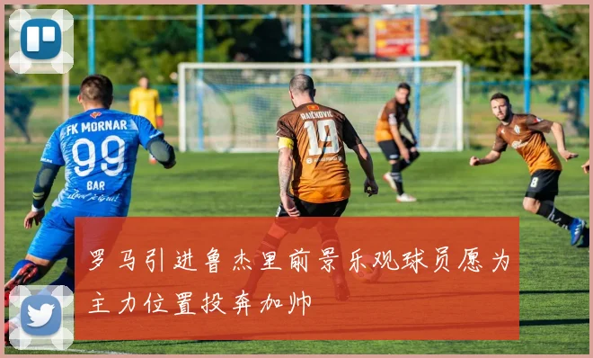 罗马引进鲁杰里前景乐观球员愿为主力位置投奔加帅