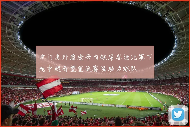 津门虎外援谢蒂内缺席客场比赛下轮中超有望重返赛场助力球队