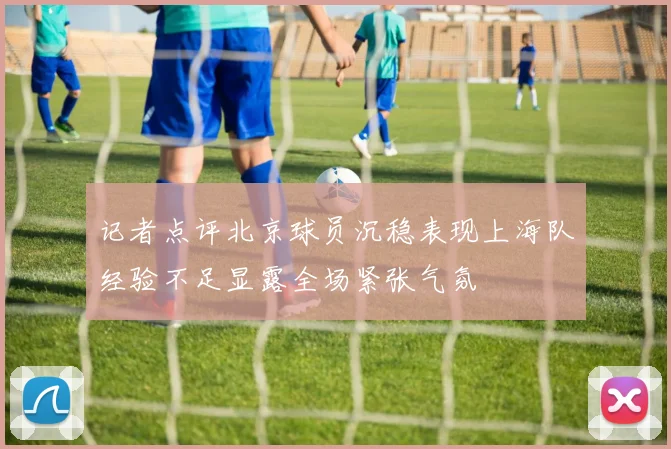 记者点评北京球员沉稳表现上海队经验不足显露全场紧张气氛