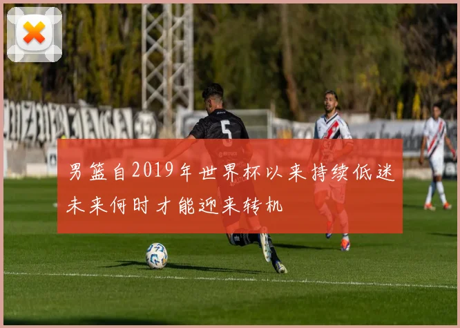 男篮自2019年世界杯以来持续低迷未来何时才能迎来转机